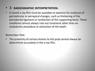 • 3- RADIOGRAPHIC INTERPRETATION:
• A recent x-ray film must be available to examine for evidence of
periradicular or periapical changes, such as thickening of the
periodontal ligament or rarefaction of the supporting bone. These
conditions almost always rule out treatment other than an
endodontic procedure or extraction of the tooth.
Remember that:
• The proximity of carious lesions to the pulp cannot always be
determined accurately in the x-ray film.
 