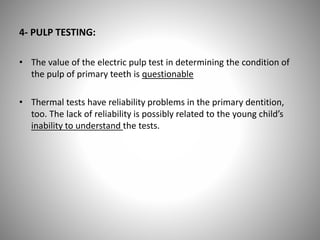 4- PULP TESTING:
• The value of the electric pulp test in determining the condition of
the pulp of primary teeth is questionable
• Thermal tests have reliability problems in the primary dentition,
too. The lack of reliability is possibly related to the young child’s
inability to understand the tests.
 