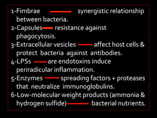 1-Fimbrae synergistic relationship 
between bacteria. 
2-Capsules resistance against 
phagocytosis. 
3-Extracellular vesicles affect host cells & 
protect bacteria against antibodies. 
4-LPSs are endotoxins induce 
periradicular inflammation. 
5-Enzymes spreading factors + proteases 
that neutralize immunoglobulins. 
6-Low-molecular weight products (ammonia & 
hydrogen sulfide) bacterial nutrients. 
 