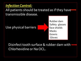 Infection Control: 
All patients should be treated as if they have 
transmissible disease. 
Use physical barriers 
Rubber dam 
Safety glasses 
face shields 
Masks 
Gowns 
Gloves 
Disinfect tooth surface & rubber dam with 
Chlorhexidine or Na OCL. 
 