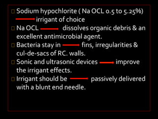 Sodium hypochlorite ( Na OCL 0.5 to 5.25%) 
irrigant of choice 
Na OCL dissolves organic debris & an 
excellent antimicrobial agent. 
Bacteria stay in fins, irregularities & 
cul-de-sacs of RC. walls. 
Sonic and ultrasonic devices improve 
the irrigant effects. 
Irrigant should be passively delivered 
with a blunt end needle. 
 