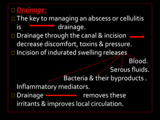 Drainage: 
The key to managing an abscess or cellulitis 
is drainage. 
Drainage through the canal & incision 
decrease discomfort, toxins & pressure. 
Incision of indurated swelling releases 
Blood. 
Serous fluids. 
Bacteria & their byproducts . 
Inflammatory mediators. 
Drainage removes these 
irritants & improves local circulation. 
 