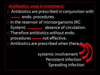Antibiotics used in treatment: 
Antibiotics are prescribed in conjunction with 
endo. procedures. 
In the reservoir of microorganisms (RC 
System) absence of circulation. 
Therefore antibiotics without endo. 
procedures not effective. 
Antibiotics are prescribed when there is : 
systemic involvement 
Persistent infection 
Spreading infection 
 