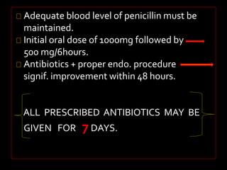 Adequate blood level of penicillin must be 
maintained. 
Initial oral dose of 1000mg followed by 
500 mg/6hours. 
Antibiotics + proper endo. procedure 
signif. improvement within 48 hours. 
ALL PRESCRIBED ANTIBIOTICS MAY BE 
GIVEN FOR 7 DAYS. 
 