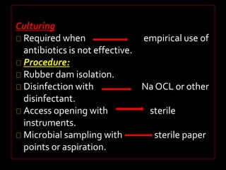 Culturing 
Required when empirical use of 
antibiotics is not effective. 
Procedure: 
Rubber dam isolation. 
Disinfection with Na OCL or other 
disinfectant. 
Access opening with sterile 
instruments. 
Microbial sampling with sterile paper 
points or aspiration. 
 