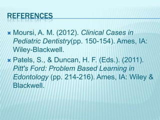 REFERENCES
Moursi, A. M. (2012). Clinical Cases in
Pediatric Dentistry(pp. 150-154). Ames, IA:
Wiley-Blackwell.
Patels, S., & Duncan, H. F. (Eds.). (2011).
Pitt's Ford: Problem Based Learning in
Edontology (pp. 214-216). Ames, IA: Wiley &
Blackwell.