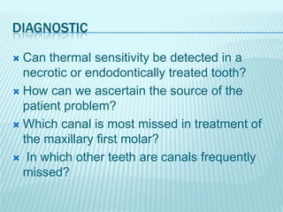 DIAGNOSTIC
Can thermal sensitivity be detected in a
necrotic or endodontically treated tooth?
How can we ascertain the source of the
patient problem?
Which canal is most missed in treatment of
the maxillary first molar?
In which other teeth are canals frequently
missed?