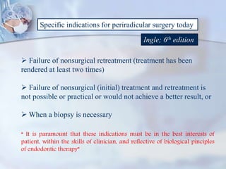 Specific indications for periradicular surgery today
Ingle; 6th edition
 Failure of nonsurgical retreatment (treatment has been
rendered at least two times)
 Failure of nonsurgical (initial) treatment and retreatment is
not possible or practical or would not achieve a better result, or
 When a biopsy is necessary
“ It is paramount that these indications must be in the best interests of
patient, within the skills of clinician, and reflective of biological pinciples
of endodontic therapy”
 