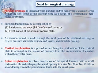 Need for surgical drainage
 Surgical drainage is indicated when purulent and/or hemorrhagic exudate forms
within the soft tissue or the alveolar bone as a result of a symptomatic peri-
radicular abscess.
 Surgical drainage may be accomplished by
(1) Incision and drainage (I &D) of the soft tissue or
(2) Trephination of the alveolar cortical plate.
 An incision should be made through the focal point of the localized swelling to
relieve pressure, eliminate exudate and toxins, and stimulate healing.
 Cortical trephination is a procedure involving the perforation of the cortical
plate to accomplish the release of pressure from the accumulation of exudate
within the alveolar bone.
 Apical trephination involves penetration of the apical foramen with a small
endodontic file and enlarging the apical opening to a size No. 20 or No. 25 file to
allow drainage from the periradicular lesion into the canal space.
 
