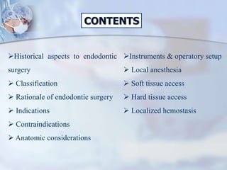 CONTENTS
Instruments & operatory setup
 Local anesthesia
 Soft tissue access
 Hard tissue access
 Localized hemostasis
Historical aspects to endodontic
surgery
 Classification
 Rationale of endodontic surgery
 Indications
 Contraindications
 Anatomic considerations
 