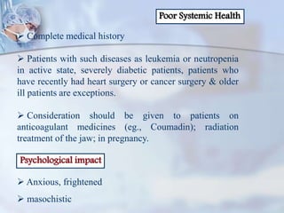 Poor Systemic Health
 Complete medical history
 Patients with such diseases as leukemia or neutropenia
in active state, severely diabetic patients, patients who
have recently had heart surgery or cancer surgery & older
ill patients are exceptions.
 Consideration should be given to patients on
anticoagulant medicines (eg., Coumadin); radiation
treatment of the jaw; in pregnancy.
Psychological impact
 Anxious, frightened
 masochistic
 