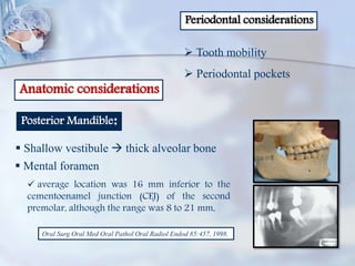 Periodontal considerations
 Tooth mobility
 Periodontal pockets
Anatomic considerations
Posterior Mandible:
 Shallow vestibule  thick alveolar bone
 Mental foramen
 average location was 16 mm inferior to the
cementoenamel junction (CEJ) of the second
premolar, although the range was 8 to 21 mm,
Oral Surg Oral Med Oral Pathol Oral Radiol Endod 85:457, 1998.
 