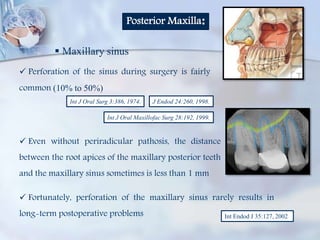 Posterior Maxilla:
 Maxillary sinus
 Perforation of the sinus during surgery is fairly
common (10% to 50%)
Int J Oral Maxillofac Surg 28:192, 1999.
Int J Oral Surg 3:386, 1974. J Endod 24:260, 1998.
 Even without periradicular pathosis, the distance
between the root apices of the maxillary posterior teeth
and the maxillary sinus sometimes is less than 1 mm
Int Endod J 35:127, 2002
 Fortunately, perforation of the maxillary sinus rarely results in
long-term postoperative problems
 