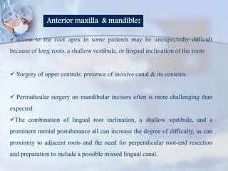 Anterior maxilla & mandible:
 access to the root apex in some patients may be unexpectedly difficult
because of long roots, a shallow vestibule, or lingual inclination of the roots
 Surgery of upper centrals: presence of incisive canal & its contents.
 Periradicular surgery on mandibular incisors often is more challenging than
expected.
The combination of lingual root inclination, a shallow vestibule, and a
prominent mental protuberance all can increase the degree of difficulty, as can
proximity to adjacent roots and the need for perpendicular root-end resection
and preparation to include a possible missed lingual canal.
 