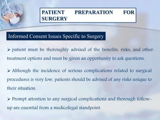 PATIENT PREPARATION FOR
SURGERY
Informed Consent Issues Specific to Surgery
 patient must be thoroughly advised of the benefits, risks, and other
treatment options and must be given an opportunity to ask questions.
 Although the incidence of serious complications related to surgical
procedures is very low, patients should be advised of any risks unique to
their situation.
 Prompt attention to any surgical complications and thorough follow-
up are essential from a medicolegal standpoint.
 