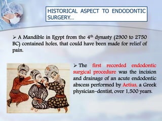 HISTORICAL ASPECT TO ENDODONTIC
SURGERY…
 A Mandible in Egypt from the 4th dynasty (2900 to 2750
BC) contained holes, that could have been made for relief of
pain.
 The first recorded endodontic
surgical procedure was the incision
and drainage of an acute endodontic
abscess performed by Aetius, a Greek
physician–dentist, over 1,500 years.
 