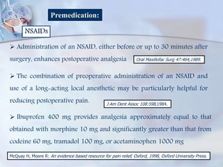 Premedication:
NSAIDs
 Administration of an NSAID, either before or up to 30 minutes after
surgery, enhances postoperative analgesia
 The combination of preoperative administration of an NSAID and
use of a long-acting local anesthetic may be particularly helpful for
reducing postoperative pain.
 Ibuprofen 400 mg provides analgesia approximately equal to that
obtained with morphine 10 mg and significantly greater than that from
codeine 60 mg, tramadol 100 mg, or acetaminophen 1000 mg
Oral Maxillofac Surg 47:464,1989.
J Am Dent Assoc 108:598,1984.
McQuay H, Moore R: An evidence based resource for pain relief, Oxford, 1998, Oxford University Press.
 