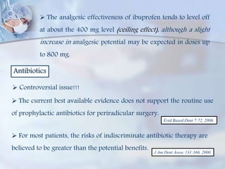  The analgesic effectiveness of ibuprofen tends to level off
at about the 400 mg level (ceiling effect), although a slight
increase in analgesic potential may be expected in doses up
to 800 mg.
Antibiotics
 Controversial issue!!!
 The current best available evidence does not support the routine use
of prophylactic antibiotics for periradicular surgery.
Evid Based Dent 7:72, 2006.
 For most patients, the risks of indiscriminate antibiotic therapy are
believed to be greater than the potential benefits. J Am Dent Assoc 131:366, 2000.
 