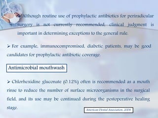 Although routine use of prophylactic antibiotics for periradicular
surgery is not currently recommended, clinical judgment is
important in determining exceptions to the general rule.
 For example, immunocompromised, diabetic patients, may be good
candidates for prophylactic antibiotic coverage.
Antimicrobial mouthwash
 Chlorhexidine gluconate (0.12%) often is recommended as a mouth
rinse to reduce the number of surface microorganisms in the surgical
field, and its use may be continued during the postoperative healing
stage. American Dental Association, 2008.
 