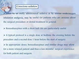 Conscious sedation
 either by an orally administered sedative or by nitrous oxide/oxygen
inhalation analgesia, may be useful for patients who are anxious about
the surgical procedure or dental treatment in general.
 Benzodiazepines with a short half-life are particularly useful
 A typical protocol is a single dose at bedtime the evening before the
procedure and a second dose 1 hour before the start of surgery.
 In appropriate doses, benzodiazepines and similar drugs may allow
for a more relaxed patient and thus a less stressful surgical experience
for both patient and surgeon.
 