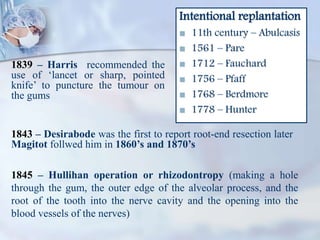 Intentional replantation
 11th century – Abulcasis
 1561 – Pare
 1712 – Fauchard
 1756 – Pfaff
 1768 – Berdmore
 1778 – Hunter
1839 – Harris recommended the
use of ‘lancet or sharp, pointed
knife’ to puncture the tumour on
the gums
1845 – Hullihan operation or rhizodontropy (making a hole
through the gum, the outer edge of the alveolar process, and the
root of the tooth into the nerve cavity and the opening into the
blood vessels of the nerves)
1843 – Desirabode was the first to report root-end resection later
Magitot follwed him in 1860’s and 1870’s
 
