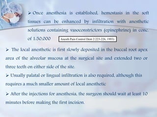  Once anesthesia is established, hemostasis in the soft
tissues can be enhanced by infiltration with anesthetic
solutions containing vasoconstrictors (epinephrine) in conc.
of 1:50,000 Anesth Pain Control Dent 2:223-226, 1993)
 The local anesthetic is first slowly deposited in the buccal root apex
area of the alveolar mucosa at the surgical site and extended two or
three teeth on either side of the site.
 Usually palatal or lingual infiltration is also required, although this
requires a much smaller amount of local anesthetic
 After the injections for anesthesia, the surgeon should wait at least 10
minutes before making the first incision.
 