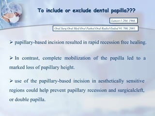 To include or exclude dental papilla???
 papillary-based incision resulted in rapid recession free healing.
 In contrast, complete mobilization of the papilla led to a
marked loss of papillary height.
 use of the papillary-based incision in aesthetically sensitive
regions could help prevent papillary recession and surgicalcleft,
or double papilla.
Lancet 1:264, 1966.
Oral Surg Oral Med Oral Pathol Oral Radiol Endod 91:700, 2001.
 