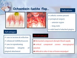 Ochsenbein-luebke flap… Indications
 esthetic crowns present
 periapical surgery
- anterior region
- long roots
 wide band of attached gingiva
Advantages
 ease in incision & reflection
 enhanced visibilty & access
 ease in repositioning
 maintains integrity of
gingival attachment
Disadvantages
Horizontal component disrupts blood supply
vertical component crosses mucogingival
junction
difficult to alter if size of lesion misjudged
 