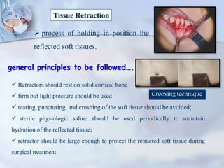 Tissue Retraction
 process of holding in position the
reflected soft tissues.
general principles to be followed….
 Retractors should rest on solid cortical bone
 firm but light pressure should be used
 tearing, puncturing, and crushing of the soft tissue should be avoided;
 sterile physiologic saline should be used periodically to maintain
hydration of the reflected tissue;
 retractor should be large enough to protect the retracted soft tissue during
surgical treatment
Grooving technique
 