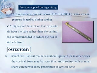 Pressure applied during cutting
 Temperatures can rise above 212° F (100° C) when excess
pressure is applied during cutting.
 A high-speed handpiece that exhausts
air from the base rather than the cutting
end is recommended to reduce the risk of
air embolism
OSTEOTOMY
 Sometimes, natural root fenestration is present, or in other cases,
the cortical bone may be very thin, and probing with a small
sharp curette will allow penetration of cortical bone.
 