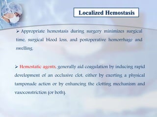 Localized Hemostasis
 Appropriate hemostasis during surgery minimizes surgical
time, surgical blood loss, and postoperative hemorrhage and
swelling.
 Hemostatic agents, generally aid coagulation by inducing rapid
development of an occlusive clot, either by exerting a physical
tamponade action or by enhancing the clotting mechanism and
vasoconstriction (or both).
 