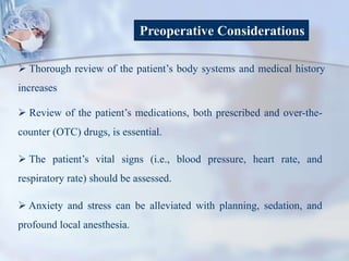Preoperative Considerations
 Thorough review of the patient’s body systems and medical history
increases
 Review of the patient’s medications, both prescribed and over-the-
counter (OTC) drugs, is essential.
 The patient’s vital signs (i.e., blood pressure, heart rate, and
respiratory rate) should be assessed.
 Anxiety and stress can be alleviated with planning, sedation, and
profound local anesthesia.
 