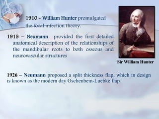 1910 - William Hunter promulgated
the focal infection theory.
1915 – Neumann provided the first detailed
anatomical description of the relationships of
the mandibular roots to both osseous and
neurovascular structures
Sir William Hunter
1926 – Neumann proposed a split thickness flap, which in design
is known as the modern day Oschenbein-Luebke flap
 