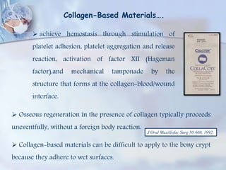 Collagen-Based Materials….
 achieve hemostasis through stimulation of
platelet adhesion, platelet aggregation and release
reaction, activation of factor XII (Hageman
factor),and mechanical tamponade by the
structure that forms at the collagen-blood/wound
interface.
 Osseous regeneration in the presence of collagen typically proceeds
uneventfully, without a foreign body reaction.
 Collagen-based materials can be difficult to apply to the bony crypt
because they adhere to wet surfaces.
J Oral Maxillofac Surg 50:608, 1992.
 