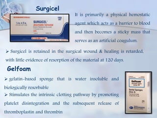 Surgicel
It is primarily a physical hemostatic
agent which acts as a barrier to blood
and then becomes a sticky mass that
serves as an artificial coagulum.
 Surgicel is retained in the surgical wound & healing is retarded,
with little evidence of resorption of the material at 120 days.
Gelfoam
 gelatin-based sponge that is water insoluble and
biologically resorbable
 Stimulates the intrinsic clotting pathway by promoting
platelet disintegration and the subsequent release of
thromboplastin and thrombin
 
