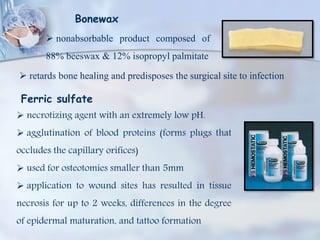 Bonewax
 nonabsorbable product composed of
88% beeswax & 12% isopropyl palmitate
 retards bone healing and predisposes the surgical site to infection
Ferric sulfate
 necrotizing agent with an extremely low pH.
 agglutination of blood proteins (forms plugs that
occludes the capillary orifices)
 used for osteotomies smaller than 5mm
 application to wound sites has resulted in tissue
necrosis for up to 2 weeks, differences in the degree
of epidermal maturation, and tattoo formation
 