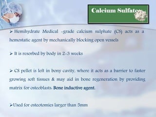  Hemihydrate Medical -grade calcium sulphate (CS) acts as a
hemostatic agent by mechanically blocking open vessels
 It is resorbed by body in 2-3 weeks
 CS pellet is left in bony cavity, where it acts as a barrier to faster
growing soft tissues & may aid in bone regeneration by providing
matrix for osteoblasts: Bone inductive agent.
Used for osteotomies larger than 5mm
 