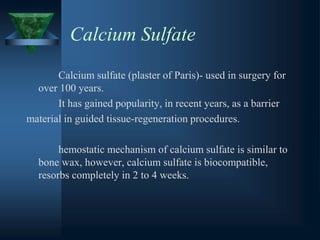 Calcium Sulfate
Calcium sulfate (plaster of Paris)- used in surgery for
over 100 years.
It has gained popularity, in recent years, as a barrier
material in guided tissue-regeneration procedures.
hemostatic mechanism of calcium sulfate is similar to
bone wax, however, calcium sulfate is biocompatible,
resorbs completely in 2 to 4 weeks.
 