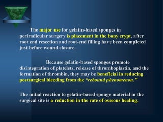 The major use for gelatin-based sponges in
periradicular surgery is placement in the bony crypt, after
root end resection and root-end filling have been completed
just before wound closure.
Because gelatin-based sponges promote
disintegration of platelets, release of thromboplastin, and the
formation of thrombin, they may be beneficial in reducing
postsurgical bleeding from the “rebound phenomenon.”
The initial reaction to gelatin-based sponge material in the
surgical site is a reduction in the rate of osseous healing.
 