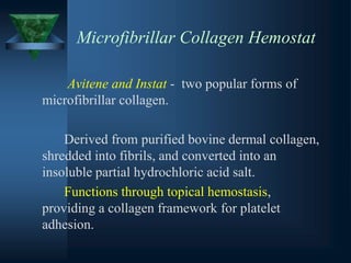 Microfibrillar Collagen Hemostat
Avitene and Instat - two popular forms of
microfibrillar collagen.
Derived from purified bovine dermal collagen,
shredded into fibrils, and converted into an
insoluble partial hydrochloric acid salt.
Functions through topical hemostasis,
providing a collagen framework for platelet
adhesion.
 
