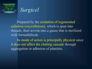 Surgicel
Prepared by the oxidation of regenerated
cellulose (oxycellulose), which is spun into
threads, then woven into a gauze that is sterilized
with formaldehyde.
Its mode of action is principally physical since
it does not affect the clotting cascade through
aggregation or adhesion of platelets.
 