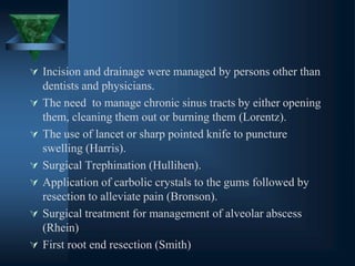  Incision and drainage were managed by persons other than
dentists and physicians.
 The need to manage chronic sinus tracts by either opening
them, cleaning them out or burning them (Lorentz).
 The use of lancet or sharp pointed knife to puncture
swelling (Harris).
 Surgical Trephination (Hullihen).
 Application of carbolic crystals to the gums followed by
resection to alleviate pain (Bronson).
 Surgical treatment for management of alveolar abscess
(Rhein)
 First root end resection (Smith)
 