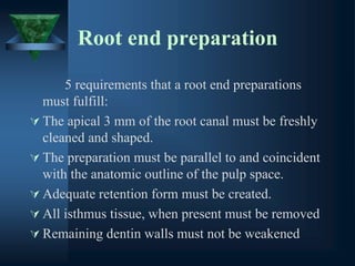 Root end preparation
5 requirements that a root end preparations
must fulfill:
 The apical 3 mm of the root canal must be freshly
cleaned and shaped.
 The preparation must be parallel to and coincident
with the anatomic outline of the pulp space.
 Adequate retention form must be created.
 All isthmus tissue, when present must be removed
 Remaining dentin walls must not be weakened
 