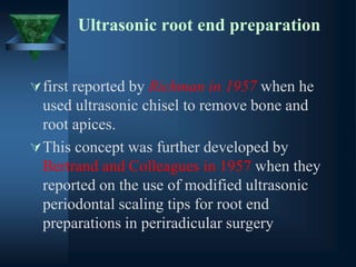 Ultrasonic root end preparation
first reported by Richman in 1957 when he
used ultrasonic chisel to remove bone and
root apices.
This concept was further developed by
Bertrand and Colleagues in 1957 when they
reported on the use of modified ultrasonic
periodontal scaling tips for root end
preparations in periradicular surgery
 