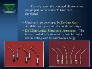 Recently, specially designed ultrasonic root
end preparation instruments have been
developed.
 Ultrasonic tips developed by De Gary Carr-
Available with plain and diamond coated tips.
 Kis Microsurgical Ultrasonic Instruments – The
tips are coated with zirconium nitrite for faster
dentin cutting with less ultrasonic energy
 