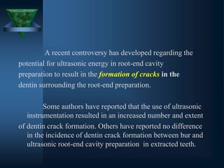 A recent controversy has developed regarding the
potential for ultrasonic energy in root-end cavity
preparation to result in the formation of cracks in the
dentin surrounding the root-end preparation.
Some authors have reported that the use of ultrasonic
instrumentation resulted in an increased number and extent
of dentin crack formation. Others have reported no difference
in the incidence of dentin crack formation between bur and
ultrasonic root-end cavity preparation in extracted teeth.
 