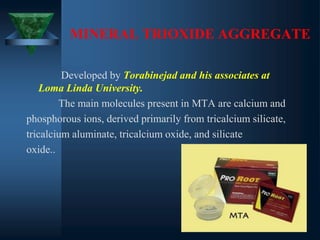 MINERAL TRIOXIDE AGGREGATE
Developed by Torabinejad and his associates at
Loma Linda University.
The main molecules present in MTA are calcium and
phosphorous ions, derived primarily from tricalcium silicate,
tricalcium aluminate, tricalcium oxide, and silicate
oxide..
 