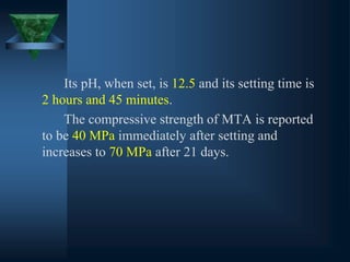Its pH, when set, is 12.5 and its setting time is
2 hours and 45 minutes.
The compressive strength of MTA is reported
to be 40 MPa immediately after setting and
increases to 70 MPa after 21 days.
 