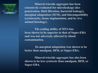 Mineral trioxide aggregate has been
extensively evaluated for microleakage (dye
penetration, fluid filtration, bacterial leakage),
marginal adaptation (SEM), and biocompatibility
(cytotoxicity, tissue implantation, and in vivo
animal histology).
The sealing ability of MTA has
been shown to be superior to that of Super-EBA
and was not adversely affected by blood
contamination.
Its marginal adaptation was shown to be
better than amalgam, IRM, or Super-EBA.
Mineral trioxide aggregate has also been
shown to be less cytotoxic than amalgam, IRM, or
Super-EBA.
 