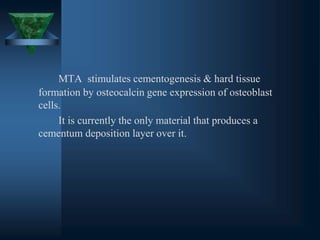 MTA stimulates cementogenesis & hard tissue
formation by osteocalcin gene expression of osteoblast
cells.
It is currently the only material that produces a
cementum deposition layer over it.
 